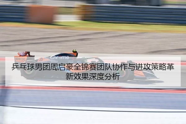 乒乓球男团周启豪全锦赛团队协作与进攻策略革新效果深度分析